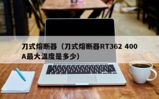 刀式熔断器（刀式熔断器RT362 400A最大温度是多少）