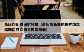 高压熔断器保护特性（高压熔断器的保护熔丝熔断后应立即更换熔断器）