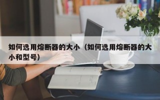 如何选用熔断器的大小（如何选用熔断器的大小和型号）