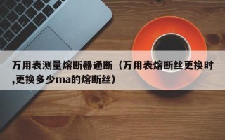 万用表测量熔断器通断（万用表熔断丝更换时,更换多少ma的熔断丝）