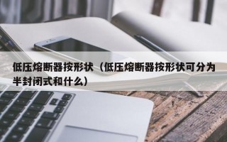 低压熔断器按形状（低压熔断器按形状可分为半封闭式和什么）