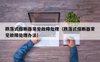 跌落式熔断器常见故障处理（跌落式熔断器常见故障处理办法）