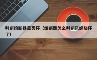 判断熔断器是否坏（熔断器怎么判断已经烧坏了）