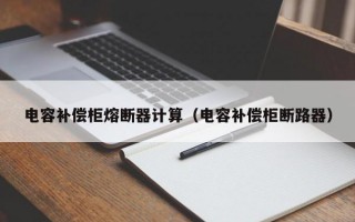 电容补偿柜熔断器计算（电容补偿柜断路器）